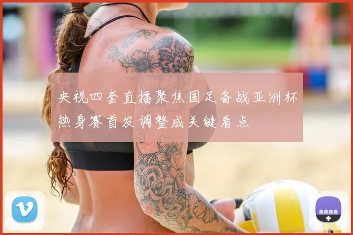 央视四套直播聚焦国足备战亚洲杯热身赛首发调整成关键看点