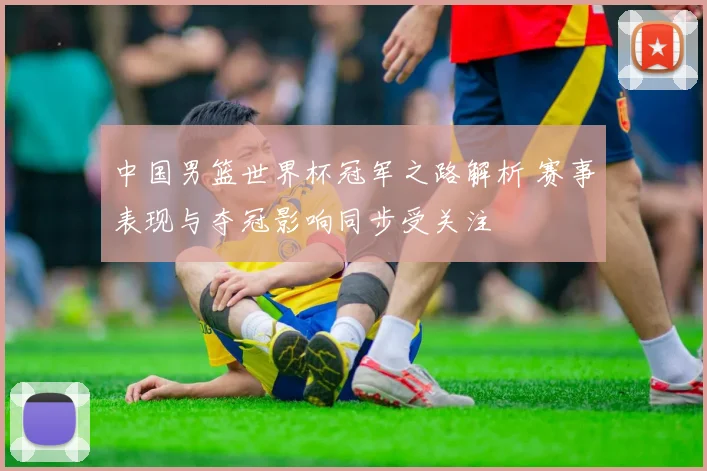 中国男篮世界杯冠军之路解析 赛事表现与夺冠影响同步受关注