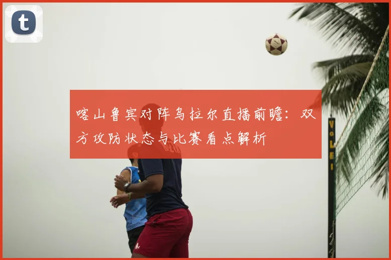喀山鲁宾对阵乌拉尔直播前瞻：双方攻防状态与比赛看点解析